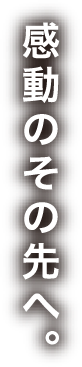 感動のその先へ。